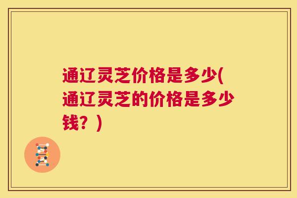通辽灵芝价格是多少(通辽灵芝的价格是多少钱?) 第1张 通辽灵芝价格是多少(通辽灵芝的价格是多少钱?) 第1张