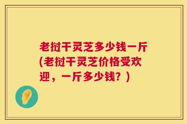 老挝干灵芝多少钱一斤(老挝干灵芝价格受欢迎，一斤多少钱？)  第1张