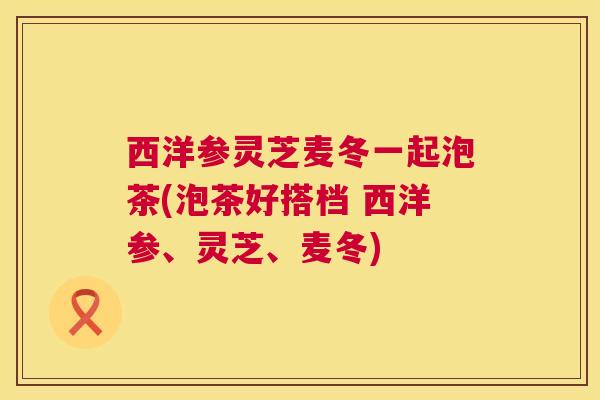 西洋参灵芝麦冬一起泡茶(泡茶好搭档 西洋参、灵芝、麦冬)  第1张