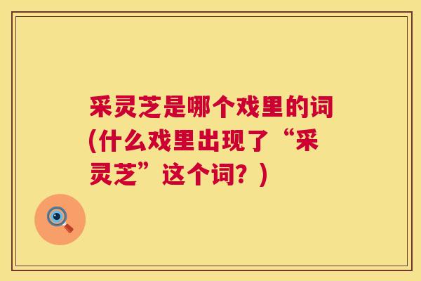 采灵芝是哪个戏里的词(什么戏里出现了“采灵芝”这个词?) 第1张 采灵芝是哪个戏里的词(什么戏里出现了“采灵芝”这个词?) 第1张