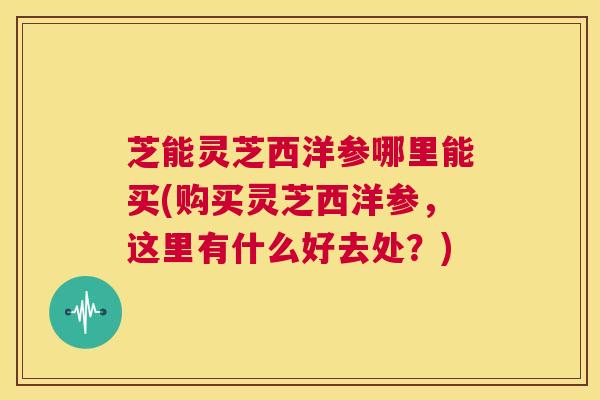 芝能灵芝西洋参哪里能买(购买灵芝西洋参,这里有什么好去处?) 第1张 芝能灵芝西洋参哪里能买(购买灵芝西洋参,这里有什么好去处?) 第1张