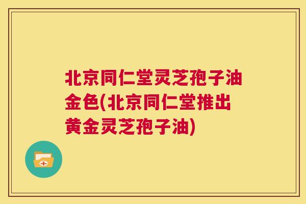 北京同仁堂灵芝孢子油金色(北京同仁堂推出黄金灵芝孢子油) 第1张 北京同仁堂灵芝孢子油金色(北京同仁堂推出黄金灵芝孢子油) 第1张