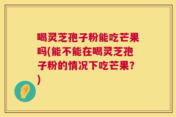 喝灵芝孢子粉能吃芒果吗(能不能在喝灵芝孢子粉的情况下吃芒果?) 第1张 喝灵芝孢子粉能吃芒果吗(能不能在喝灵芝孢子粉的情况下吃芒果?) 第1张