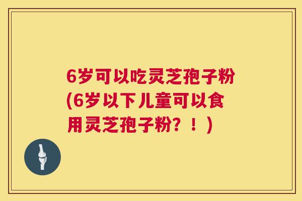 6岁可以吃灵芝孢子粉(6岁以下儿童可以食用灵芝孢子粉？！)  第1张
