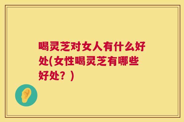 喝灵芝对女人有什么好处(女性喝灵芝有哪些好处？)  第1张