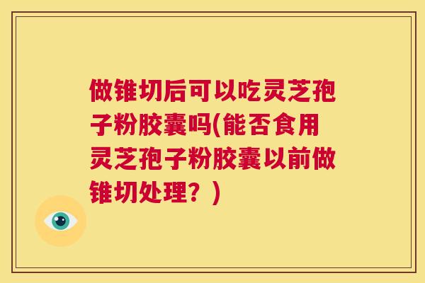 做锥切后可以吃灵芝孢子粉胶囊吗(能否食用灵芝孢子粉胶囊以前做锥切处理？)  第1张