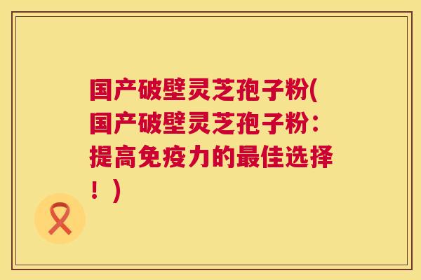 国产破壁灵芝孢子粉(国产破壁灵芝孢子粉:提高免疫力的最佳选择!) 第1张 国产破壁灵芝孢子粉(国产破壁灵芝孢子粉:提高免疫力的最佳选择!) 第1张