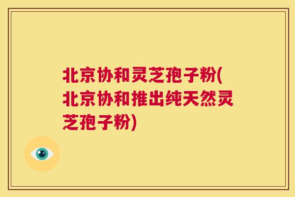 北京协和灵芝孢子粉(北京协和推出纯天然灵芝孢子粉) 第1张 北京协和灵芝孢子粉(北京协和推出纯天然灵芝孢子粉) 第1张
