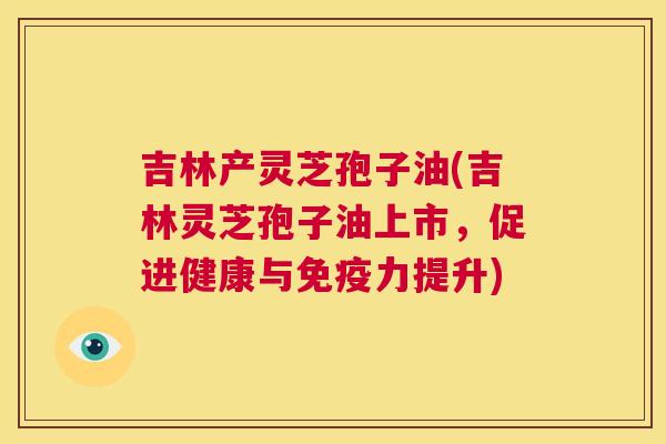 吉林产灵芝孢子油(吉林灵芝孢子油上市,促进健康与免疫力提升) 第1张 吉林产灵芝孢子油(吉林灵芝孢子油上市,促进健康与免疫力提升) 第1张