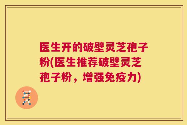 医生开的破壁灵芝孢子粉(医生推荐破壁灵芝孢子粉,增强免疫力) 第1张 医生开的破壁灵芝孢子粉(医生推荐破壁灵芝孢子粉,增强免疫力) 第1张
