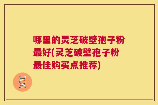 哪里的灵芝破壁孢子粉最好(灵芝破壁孢子粉最佳购买点推荐) 第1张 哪里的灵芝破壁孢子粉最好(灵芝破壁孢子粉最佳购买点推荐) 第1张