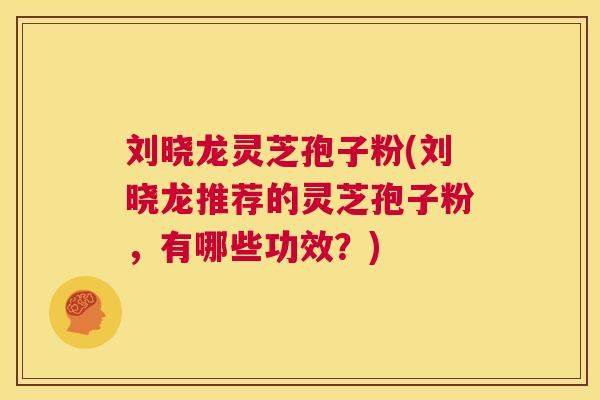 刘晓龙灵芝孢子粉(刘晓龙推荐的灵芝孢子粉,有哪些功效?) 第1张 刘晓龙灵芝孢子粉(刘晓龙推荐的灵芝孢子粉,有哪些功效?) 第1张
