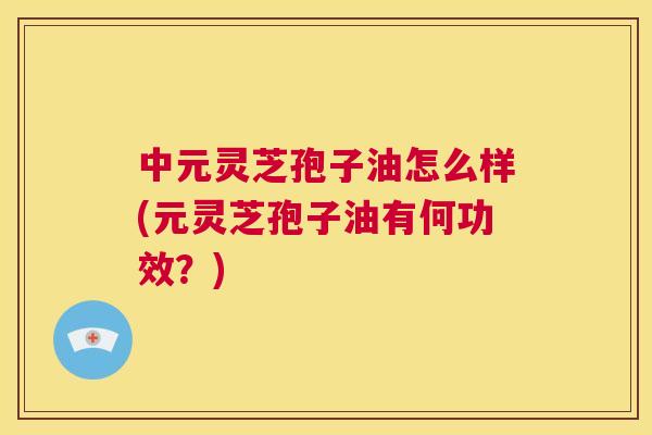 中元灵芝孢子油怎么样(元灵芝孢子油有何功效?) 第1张 中元灵芝孢子油怎么样(元灵芝孢子油有何功效?) 第1张