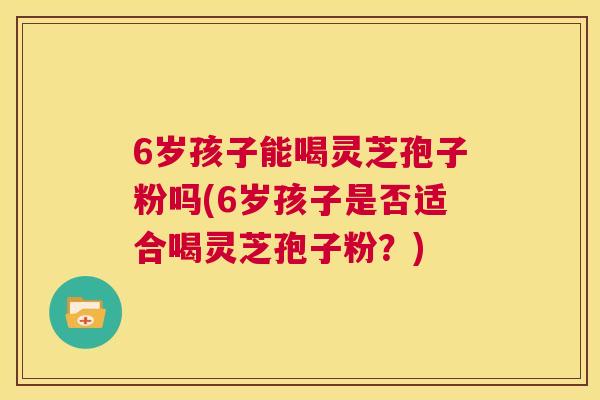 6岁孩子能喝灵芝孢子粉吗(6岁孩子是否适合喝灵芝孢子粉?) 第1张 6岁孩子能喝灵芝孢子粉吗(6岁孩子是否适合喝灵芝孢子粉?) 第1张