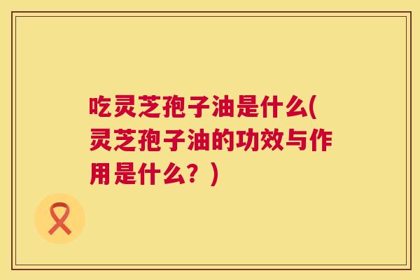 吃灵芝孢子油是什么(灵芝孢子油的功效与作用是什么?) 第1张 吃灵芝孢子油是什么(灵芝孢子油的功效与作用是什么?) 第1张