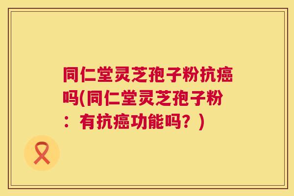 同仁堂灵芝孢子粉抗癌吗(同仁堂灵芝孢子粉:有抗癌功能吗?) 第1张 同仁堂灵芝孢子粉抗癌吗(同仁堂灵芝孢子粉:有抗癌功能吗?) 第1张
