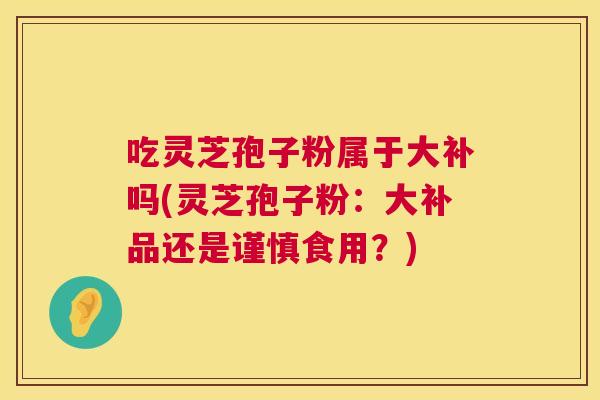 吃灵芝孢子粉属于大补吗(灵芝孢子粉:大补品还是谨慎食用?) 第1张 吃灵芝孢子粉属于大补吗(灵芝孢子粉:大补品还是谨慎食用?) 第1张