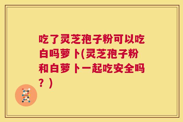 吃了灵芝孢子粉可以吃白吗萝卜(灵芝孢子粉和白萝卜一起吃安全吗?) 第1张 吃了灵芝孢子粉可以吃白吗萝卜(灵芝孢子粉和白萝卜一起吃安全吗?) 第1张