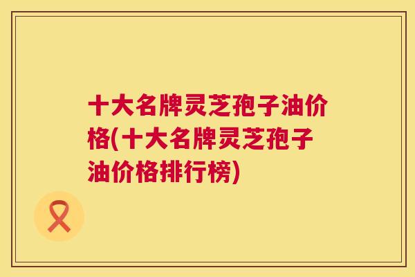 十大名牌灵芝孢子油价格(十大名牌灵芝孢子油价格排行榜) 第1张 十大名牌灵芝孢子油价格(十大名牌灵芝孢子油价格排行榜) 第1张