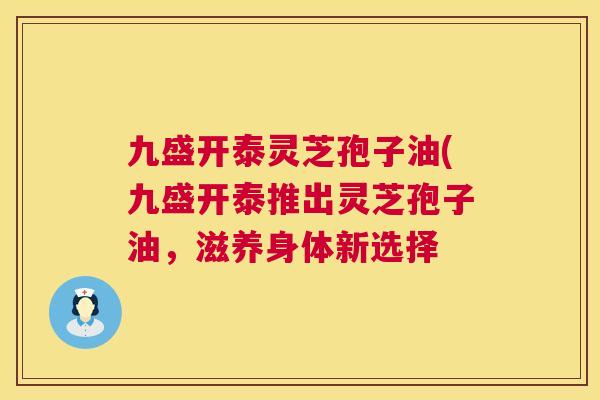 九盛开泰灵芝孢子油(九盛开泰推出灵芝孢子油，滋养身体新选择  第1张