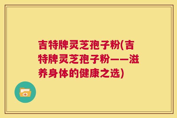 吉特牌灵芝孢子粉(吉特牌灵芝孢子粉——滋养身体的健康之选) 第1张 吉特牌灵芝孢子粉(吉特牌灵芝孢子粉——滋养身体的健康之选) 第1张