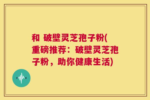 和 破壁灵芝孢子粉(重磅推荐：破壁灵芝孢子粉，助你健康生活)  第1张