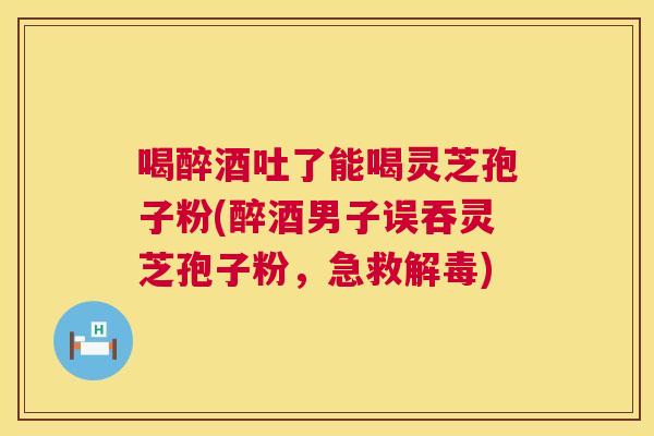 喝醉酒吐了能喝灵芝孢子粉(醉酒男子误吞灵芝孢子粉,急救解毒) 第1张 喝醉酒吐了能喝灵芝孢子粉(醉酒男子误吞灵芝孢子粉,急救解毒) 第1张