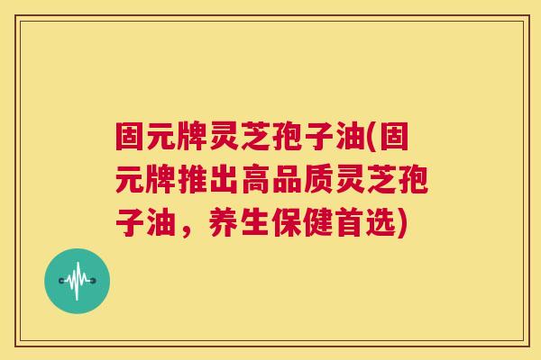 固元牌灵芝孢子油(固元牌推出高品质灵芝孢子油,养生保健首选) 第1张 固元牌灵芝孢子油(固元牌推出高品质灵芝孢子油,养生保健首选) 第1张