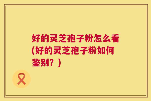 好的灵芝孢子粉怎么看(好的灵芝孢子粉如何鉴别？)  第1张
