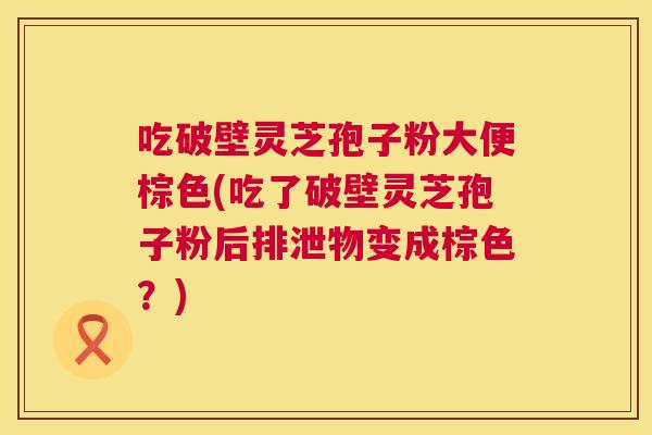 吃破壁灵芝孢子粉大便棕色(吃了破壁灵芝孢子粉后排泄物变成棕色？)  第1张