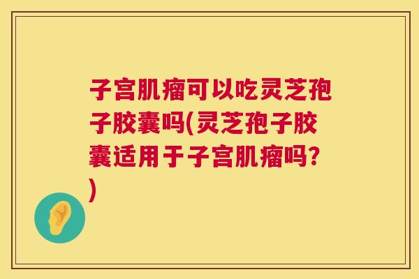 子宫肌瘤可以吃灵芝孢子胶囊吗(灵芝孢子胶囊适用于子宫肌瘤吗?) 第1张 子宫肌瘤可以吃灵芝孢子胶囊吗(灵芝孢子胶囊适用于子宫肌瘤吗?) 第1张