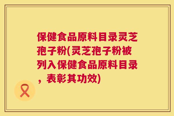 保健食品原料目录灵芝孢子粉(灵芝孢子粉被列入保健食品原料目录,表彰其功效) 第1张 保健食品原料目录灵芝孢子粉(灵芝孢子粉被列入保健食品原料目录,表彰其功效) 第1张