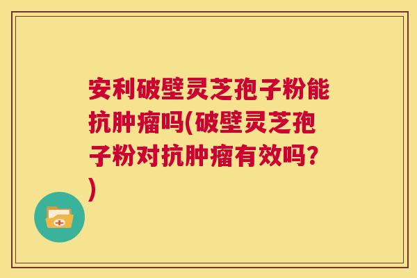 安利破壁灵芝孢子粉能抗肿瘤吗(破壁灵芝孢子粉对抗肿瘤有效吗?) 第1张 安利破壁灵芝孢子粉能抗肿瘤吗(破壁灵芝孢子粉对抗肿瘤有效吗?) 第1张