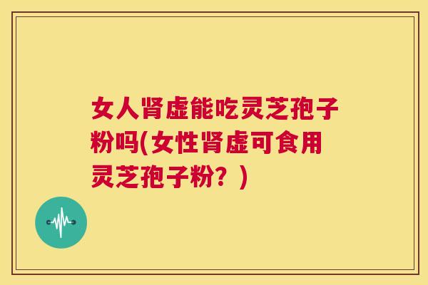 女人肾虚能吃灵芝孢子粉吗(女性肾虚可食用灵芝孢子粉?) 第1张 女人肾虚能吃灵芝孢子粉吗(女性肾虚可食用灵芝孢子粉?) 第1张
