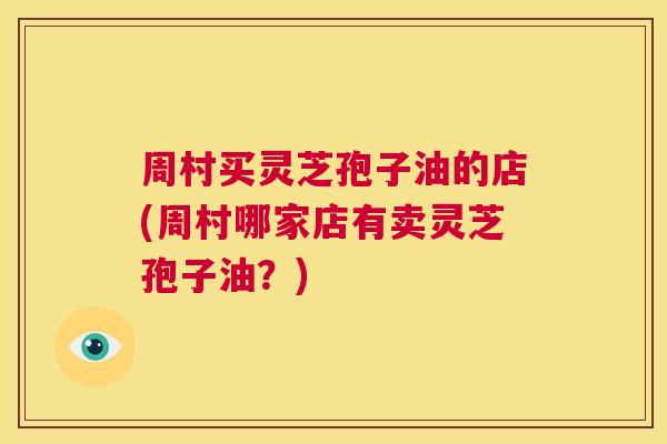 周村买灵芝孢子油的店(周村哪家店有卖灵芝孢子油?) 第1张 周村买灵芝孢子油的店(周村哪家店有卖灵芝孢子油?) 第1张