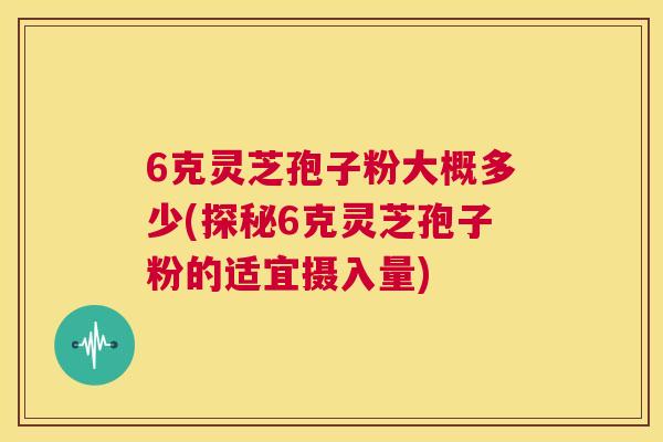6克灵芝孢子粉大概多少(探秘6克灵芝孢子粉的适宜摄入量)  第1张