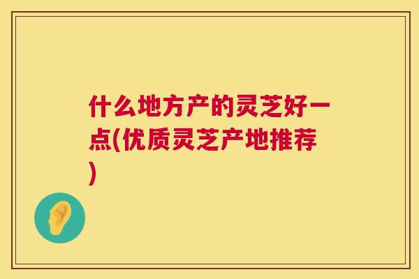 什么地方产的灵芝好一点(优质灵芝产地推荐) 第1张 什么地方产的灵芝好一点(优质灵芝产地推荐) 第1张