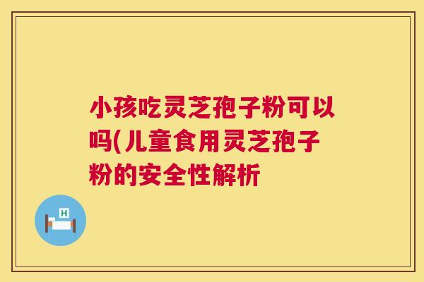 小孩吃灵芝孢子粉可以吗(儿童食用灵芝孢子粉的安全性解析 第1张 小孩吃灵芝孢子粉可以吗(儿童食用灵芝孢子粉的安全性解析 第1张