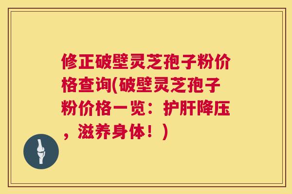 修正破壁灵芝孢子粉价格查询(破壁灵芝孢子粉价格一览：护肝降压，滋养身体！)  第1张