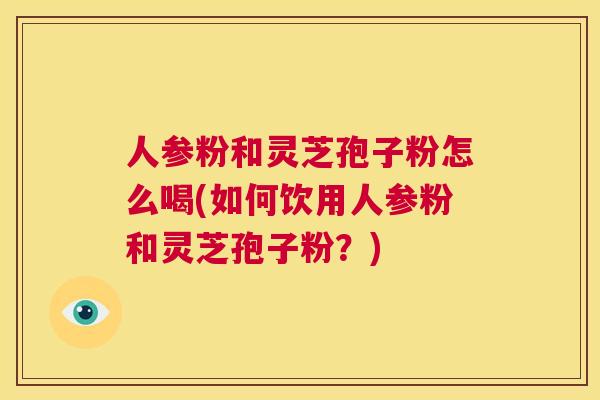 人参粉和灵芝孢子粉怎么喝(如何饮用人参粉和灵芝孢子粉?) 第1张 人参粉和灵芝孢子粉怎么喝(如何饮用人参粉和灵芝孢子粉?) 第1张