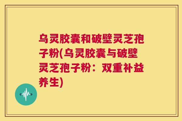 乌灵胶囊和破壁灵芝孢子粉(乌灵胶囊与破壁灵芝孢子粉:双重补益养生) 第1张 乌灵胶囊和破壁灵芝孢子粉(乌灵胶囊与破壁灵芝孢子粉:双重补益养生) 第1张