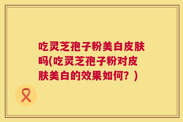 吃灵芝孢子粉美白皮肤吗(吃灵芝孢子粉对皮肤美白的效果如何?) 第1张 吃灵芝孢子粉美白皮肤吗(吃灵芝孢子粉对皮肤美白的效果如何?) 第1张