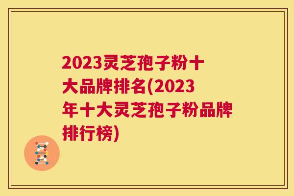 2023灵芝孢子粉十大品牌排名(2023年十大灵芝孢子粉品牌排行榜) 第1张 2023灵芝孢子粉十大品牌排名(2023年十大灵芝孢子粉品牌排行榜) 第1张