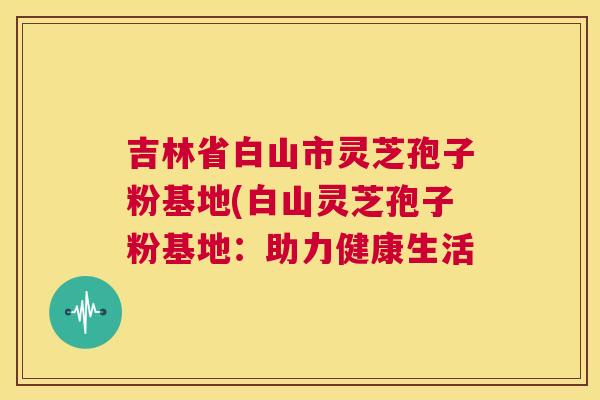 吉林省白山市灵芝孢子粉基地(白山灵芝孢子粉基地:助力健康生活 第1张 吉林省白山市灵芝孢子粉基地(白山灵芝孢子粉基地:助力健康生活 第1张