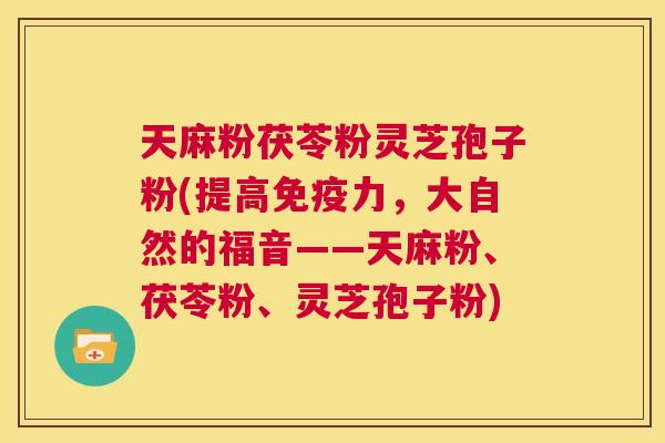 天麻粉茯苓粉灵芝孢子粉(提高免疫力,大自然的福音——天麻粉、茯苓粉、灵芝孢子粉) 第1张 天麻粉茯苓粉灵芝孢子粉(提高免疫力,大自然的福音——天麻粉、茯苓粉、灵芝孢子粉) 第1张