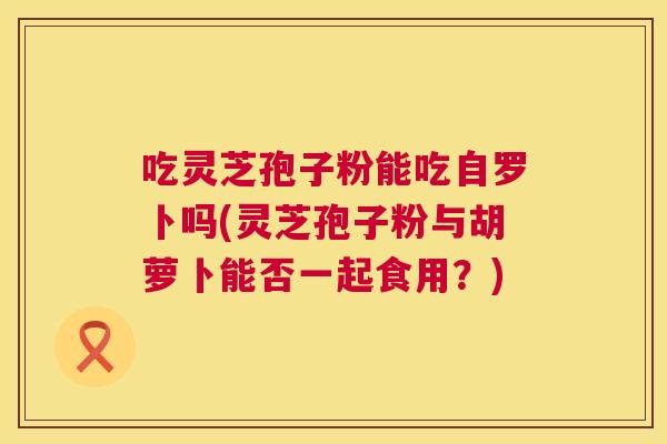 吃灵芝孢子粉能吃自罗卜吗(灵芝孢子粉与胡萝卜能否一起食用?) 第1张 吃灵芝孢子粉能吃自罗卜吗(灵芝孢子粉与胡萝卜能否一起食用?) 第1张