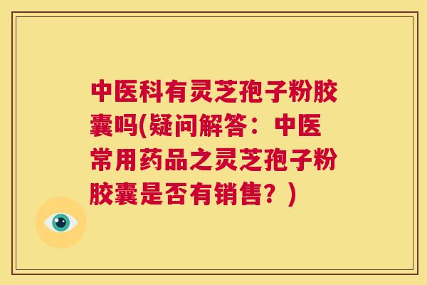 中医科有灵芝孢子粉胶囊吗(疑问解答:中医常用药品之灵芝孢子粉胶囊是否有销售?) 第1张 中医科有灵芝孢子粉胶囊吗(疑问解答:中医常用药品之灵芝孢子粉胶囊是否有销售?) 第1张