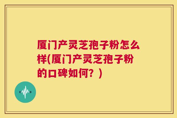 厦门产灵芝孢子粉怎么样(厦门产灵芝孢子粉的口碑如何？)  第1张