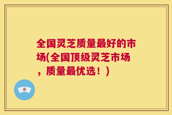 全国灵芝质量最好的市场(全国顶级灵芝市场,质量最优选!) 第1张 全国灵芝质量最好的市场(全国顶级灵芝市场,质量最优选!) 第1张