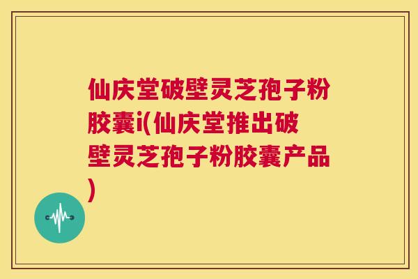 仙庆堂破壁灵芝孢子粉胶囊i(仙庆堂推出破壁灵芝孢子粉胶囊产品)  第1张